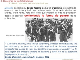 “ El fascismo, en suma, no es sólo un legislador y fundador de instituciones, sino
un educador y un promotor de la vida espiritual. No intenta meramente
remodelar las formas de vida, sino también su contenido, su carácter y su fe.
Para lograr ese propósito impone la disciplina y hace uso de su autoridad,
impregnando la mente (...).”
Benito Mussolini. La doctrina del fascismo, 1932
2- El ascenso de los totalitarismos.
2.2 Benito Mussolini y el fascismo italiano.
Mussolini concebía su Estado fascista como un organismo, en cual todo
estaba conectado y tenía una misma meta. Todo existe dentro del
Estado, fuera nada. Para ello tenía que implicar a toda la población
desde la escuela, controlando la forma de pensar de la
población.
Niños de la Obra Nacional Balilla
fueradeclase-vdp.blogspot.com Profesor: Jairo Martín
 