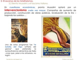 2- El ascenso de los totalitarismos.
2.2 Benito Mussolini y el fascismo italiano.
En cuestiones económicas, pronto Mussolini optará por un
intervencionismo cada vez mayor. Campañas de aumento de
producción, construcción de obras públicas, revaluación de la lira –
bajando los sueldos-…
Uno de estos programas fue “la
batalla del trigo (vittoria del
grano)” que pretendía la
autosuficiencia alimenticia de Italia
–cosa que, pese a los esfuerzos, no
logró-.
fueradeclase-vdp.blogspot.com Profesor: Jairo Martín
 