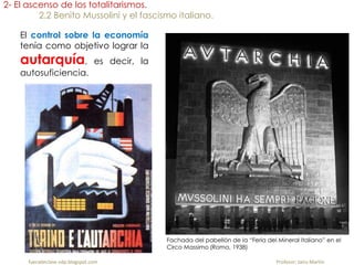 El control sobre la economía
tenía como objetivo lograr la
autarquía, es decir, la
autosuficiencia.
2- El ascenso de los totalitarismos.
2.2 Benito Mussolini y el fascismo italiano.
Fachada del pabellón de la “Feria del Mineral Italiano” en el
Circo Massimo (Roma, 1938)
fueradeclase-vdp.blogspot.com Profesor: Jairo Martín
 