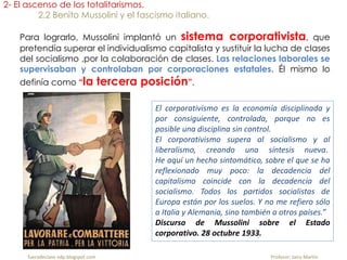 Para lograrlo, Mussolini implantó un sistema corporativista, que
pretendía superar el individualismo capitalista y sustituir la lucha de clases
del socialismo ,por la colaboración de clases. Las relaciones laborales se
supervisaban y controlaban por corporaciones estatales. Él mismo lo
definía como “la tercera posición”.
2- El ascenso de los totalitarismos.
2.2 Benito Mussolini y el fascismo italiano.
El corporativismo es la economía disciplinada y
por consiguiente, controlada, porque no es
posible una disciplina sin control.
El corporativismo supera al socialismo y al
liberalismo, creando una síntesis nueva.
He aquí un hecho sintomático, sobre el que se ha
reflexionado muy poco: la decadencia del
capitalismo coincide con la decadencia del
socialismo. Todos los partidos socialistas de
Europa están por los suelos. Y no me refiero sólo
a Italia y Alemania, sino también a otros países.”
Discurso de Mussolini sobre el Estado
corporativo. 28 octubre 1933.
fueradeclase-vdp.blogspot.com Profesor: Jairo Martín
 