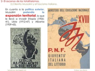 En cuanto a la política exterior.
Mussolini pretendía la
expansión territorial, lo que
le llevó a invadir Etiopía (1935-
41), Libia (1912-47) y Albania
(1939-43).
2- El ascenso de los totalitarismos.
2.2 Benito Mussolini y el fascismo italiano.
fueradeclase-vdp.blogspot.com Profesor: Jairo Martín
 