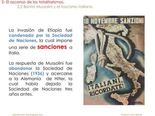 La invasión de Etiopía fue
condenada por la Sociedad
de Naciones, la cual impone
una serie de sanciones a
Italia.
La respuesta de Mussolini fue
abandonar la Sociedad de
Naciones (1936) y acercarse
a la Alemania de Hitler, la
cual había dejado la
Sociedad de Naciones tres
años antes.
2- El ascenso de los totalitarismos.
2.2 Benito Mussolini y el fascismo italiano.
fueradeclase-vdp.blogspot.com Profesor: Jairo Martín
 
