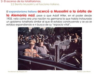 El expansionismo italiano acercó a Mussolini a la órbita de
la Alemania nazi, pese a que Adolf Hitler, en el poder desde
1933, veía como era una nación no germana la que había instaurado
un gobierno totalitario similar al que él estaba construyendo y se ya se
estaba expandiendo e n busca de su “espacio vital”.
2- El ascenso de los totalitarismos.
2.2 Benito Mussolini y el fascismo italiano.
fueradeclase-vdp.blogspot.com Profesor: Jairo Martín
 