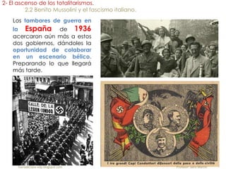 Los tambores de guerra en
la España de 1936
acercaron aún más a estos
dos gobiernos, dándoles la
oportunidad de colaborar
en un escenario bélico.
Preparando lo que llegará
más tarde.
2- El ascenso de los totalitarismos.
2.2 Benito Mussolini y el fascismo italiano.
fueradeclase-vdp.blogspot.com Profesor: Jairo Martín
 