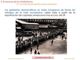 Los gobiernos democráticos se veían incapaces de frenar los
estragos de la crisis económica, sobre todo a partir de la
repatriación de capitales americanos tras el crac del 29.
fueradeclase-vdp.blogspot.com Profesor: Jairo Martín
Desempleados alemanes, 1930.
2- El ascenso de los totalitarismos.
2.1 La crisis de las democracias europeas.
 