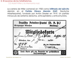 La carrera de Hitler comenzó en 1920 como infiltrado del ejército
alemán en el Partido Obrero Alemán (DAP, Deutsche
Arbeiterpartei), fundado por Antón Drexler en 1919. Un partido
minúsculo de extrema derecha, anticapitalista y anticomunista.
2- El ascenso de los totalitarismos.
2.3 Adolf Hitler y la Alemania nazi.
fueradeclase-vdp.blogspot.com Profesor: Jairo Martín
 
