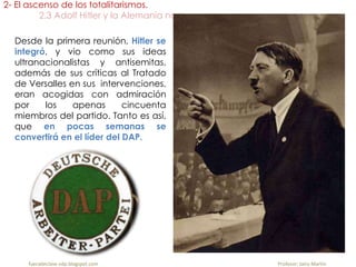 Desde la primera reunión, Hitler se
integró, y vio como sus ideas
ultranacionalistas y antisemitas,
además de sus críticas al Tratado
de Versalles en sus intervenciones,
eran acogidas con admiración
por los apenas cincuenta
miembros del partido. Tanto es así,
que en pocas semanas se
convertirá en el líder del DAP.
2- El ascenso de los totalitarismos.
2.3 Adolf Hitler y la Alemania nazi.
fueradeclase-vdp.blogspot.com Profesor: Jairo Martín
 