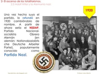Una vez hecho suyo el
partido, lo refundó en
1920 cambiándolo de
nombre. A partir de
ahora sería el NSDAP,
Partido Nacional-
socialista Obrero
Alemán (en
alemán: Nationalsozialistis
che Deutsche Arbeiter
Partei), popularmente
conocido como
Partido Nazi.
2- El ascenso de los totalitarismos.
2.3 Adolf Hitler y la Alemania nazi.
fueradeclase-vdp.blogspot.com Profesor: Jairo Martín
1920
 