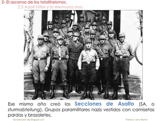 Ese mismo año creó las Secciones de Asalto (SA, o
sturmabteilung). Grupos paramilitares nazis vestidos con camisetas
pardas y brazaletes.
2- El ascenso de los totalitarismos.
2.3 Adolf Hitler y la Alemania nazi.
fueradeclase-vdp.blogspot.com Profesor: Jairo Martín
 