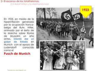 En 1923, en medio de la
hiperinflación generada
por la ocupación franco-
belga del Ruhr, Hitler,
animado por el éxito de
la Marcha sobre Roma
de Mussolini un año
antes, intentó dar un
golpe de Estado en
Munich con el apoyo de
Ludendorff conocido
como el
Pusch de Munich.
2- El ascenso de los totalitarismos.
2.3 Adolf Hitler y la Alemania nazi.
fueradeclase-vdp.blogspot.com Profesor: Jairo Martín
1923
 