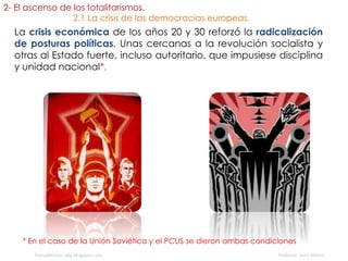 La crisis económica de los años 20 y 30 reforzó la radicalización
de posturas políticas. Unas cercanas a la revolución socialista y
otras al Estado fuerte, incluso autoritario, que impusiese disciplina
y unidad nacional*.
fueradeclase-vdp.blogspot.com Profesor: Jairo Martín
* En el caso de la Unión Soviética y el PCUS se dieron ambas condiciones
2- El ascenso de los totalitarismos.
2.1 La crisis de las democracias europeas.
 