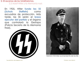 En 1925, Hitler funda las SS
(Schutz Staffeln) como
escuadras de protección. Más
tarde, las SS serán el brazo
ejecutor del partido y el órgano
que controlará la Gestapo
(Policía Secreta de la Alemania
Nazi).
2- El ascenso de los totalitarismos.
2.3 Adolf Hitler y la Alemania nazi.
fueradeclase-vdp.blogspot.com Profesor: Jairo Martín
Heinrich Himmler (comandante de las SS)
 