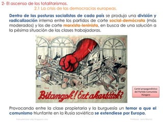 Dentro de las posturas socialistas de cada país se produjo una división y
radicalización interna entre los partidos de corte social-demócrata (más
moderados) y los de corte marxista-leninista, en busca de una solución a
la pésima situación de las clases trabajadoras.
Distrito del Somme (Francia, cerca de la frontera con Bélgica)
fueradeclase-vdp.blogspot.com Profesor: Jairo Martín
Provocando entre la clase propietaria y la burguesía un temor a que el
comunismo triunfante en la Rusia soviética se extendiese por Europa.
Cartel propagandístico
del Partido Comunista
Húngaro
2- El ascenso de los totalitarismos.
2.1 La crisis de las democracias europeas.
 
