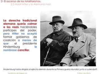 La derecha tradicional
alemana quería calmar
a los nazis haciéndoles
partícipes del poder,
pero Hitler no aceptó
formar gobiernos de
coalición a menos de
que el presidente
Hindemburg le
nombrase canciller.
2- El ascenso de los totalitarismos.
2.3 Adolf Hitler y la Alemania nazi.
fueradeclase-vdp.blogspot.com Profesor: Jairo Martín
Hindemburg había dirigido al ejército alemán durante la Primera guerra Mundial, junto a Ludendorff.
 