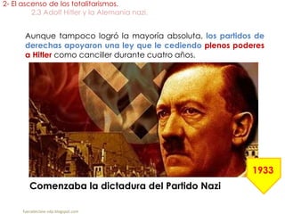 Aunque tampoco logró la mayoría absoluta, los partidos de
derechas apoyaron una ley que le cediendo plenos poderes
a Hitler como canciller durante cuatro años.
2- El ascenso de los totalitarismos.
2.3 Adolf Hitler y la Alemania nazi.
fueradeclase-vdp.blogspot.com
Comenzaba la dictadura del Partido Nazi
1933
 