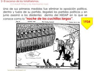 Una de sus primeras medidas fue eliminar la oposición política,
dentro y fuera de su partido. Ilegalizó los partidos políticos y en
junio asesinó a los disidentes dentro del NSDAP en lo que se
conoce como la “noche de los cuchillos largos”.
2- El ascenso de los totalitarismos.
2.3 Adolf Hitler y la Alemania nazi.
fueradeclase-vdp.blogspot.com
1934
 