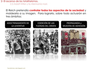 El Reich pretendía controlar todos los aspectos de la sociedad y
moldearla a su imagen. Para lograrlo, sobre todo actuarán en
tres ámbitos:
2- El ascenso de los totalitarismos.
2.3 Adolf Hitler y la Alemania nazi.
fueradeclase-vdp.blogspot.com
ADOCTRINAMIENTO DE
LA JUVENTUD
PROPAGANDA y
MUESTAS DE ADHESIÓN
COERCIÓN DE LAS
FUERZAS DEL ORDEN
 