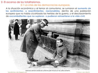 A la situación económica y al temor al comunismo, se sumaron el aumento de
los sentimientos -y resentimientos- nacionalistas, dentro de una población
europea que no había cicatrizado las heridas de la guerra, y el desclasamiento
de excombatientes que no supieron o pudieron reinsertarse a la vida civil.
fueradeclase-vdp.blogspot.com Profesor: Jairo Martín
Veterano alemán vestido de uniforme pide limosna en las calles de Berlín.
2- El ascenso de los totalitarismos.
2.1 La crisis de las democracias europeas.
 
