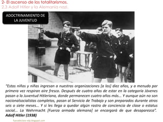 2- El ascenso de los totalitarismos.
2.3 Adolf Hitler y la Alemania nazi.
fueradeclase-vdp.blogspot.com
“Estos niños y niñas ingresan a nuestras organizaciones [a los] diez años, y a menudo por
primera vez respiran aire fresco. Después de cuatro años de estar en la categoría Jóvenes
pasan a la Juventud Hitleriana, donde permanecen cuatro años más... Y aunque aún no son
nacionalsocialistas completos, pasan al Servicio de Trabajo y son preparados durante otros
seis o siete meses... Y si les llega a quedar algún rastro de conciencia de clase o estatus
social... La Wehrmacht [Fuerza armada alemana] se encargará de que desaparezca”.
Adolf Hitler (1938)
ADOCTRINAMIENTO DE
LA JUVENTUD
 