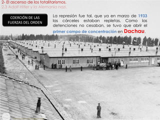 2- El ascenso de los totalitarismos.
2.3 Adolf Hitler y la Alemania nazi.
fueradeclase-vdp.blogspot.com
COERCIÓN DE LAS
FUERZAS DEL ORDEN
La represión fue tal, que ya en marzo de 1933
las cárceles estaban repletas. Como las
detenciones no cesaban, se tuvo que abrir el
primer campo de concentración en Dachau.
 