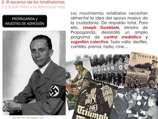 2- El ascenso de los totalitarismos.
2.3 Adolf Hitler y la Alemania nazi.
fueradeclase-vdp.blogspot.com
Los movimientos totalitarios necesitan
alimentar la idea del apoyo masivo de
la ciudadanía. De respaldo total. Para
ello, Joseph Goebbels, Ministro de
Propaganda, desarrolló un amplio
programa de control mediático y
sugestión colectiva. Todo valía: desfiles,
carteles, prensa, radio, cine…
PROPAGANDA y
MUESTAS DE ADHESIÓN
 