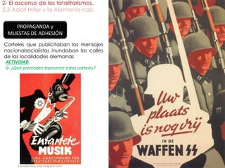 2- El ascenso de los totalitarismos.
2.3 Adolf Hitler y la Alemania nazi.
fueradeclase-vdp.blogspot.com
PROPAGANDA y
MUESTAS DE ADHESIÓN
ACTIVIDAD.
9- ¿Qué pretenden transmitir estos carteles?
Carteles que publicitaban los mensajes
nacionalsocialistas inundaban las calles
de las localidades alemanas
 
