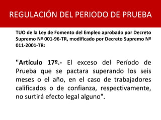 TUO de la Ley de Fomento del Empleo aprobado por Decreto
Supremo Nº 001-96-TR, modificado por Decreto Supremo Nº
011-2001-TR:
"Artículo 17º.- El exceso del Período de
Prueba que se pactara superando los seis
meses o el año, en el caso de trabajadores
calificados o de confianza, respectivamente,
no surtirá efecto legal alguno".
REGULACIÓN DEL PERIODO DE PRUEBA
 