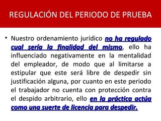 • Nuestro ordenamiento jurídico no ha reguladono ha regulado
cual sería la finalidad del mismocual sería la finalidad del mismo, ello ha
influenciado negativamente en la mentalidad
del empleador, de modo que al limitarse a
estipular que este será libre de despedir sin
justificación alguna, por cuanto en este periodo
el trabajador no cuenta con protección contra
el despido arbitrario, ello en la práctica actúaen la práctica actúa
como una suerte de licencia para despedir.como una suerte de licencia para despedir.
REGULACIÓN DEL PERIODO DE PRUEBA
 