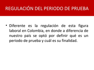 • Diferente es la regulación de esta figura
laboral en Colombia, en donde a diferencia de
nuestro país se optó por definir qué es un
periodo de prueba y cuál es su finalidad.
REGULACIÓN DEL PERIODO DE PRUEBA
 