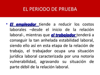 • El empleadorEl empleador tiende a reducir los costos
laborales –desde el inicio de la relación
laboral-, mientras que el trabajadorel trabajador tenderá a
conseguir la tan anhelada estabilidad laboral,
siendo ello así en esta etapa de la relación de
trabajo, el trabajador ocupa una situación
jurídica laboral caracterizada por una notoria
vulnerabilidad, agravando su situación de
parte débil de la relación laboral.
EL PERIODO DE PRUEBA
 