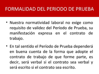 • Nuestra normatividad laboral no exige como
requisito de validez del Período de Prueba, su
manifestación expresa en el contrato de
trabajo.
• En tal sentido el Período de Prueba dependerá
en buena cuenta de la forma que adopte el
contrato de trabajo de que forme parte, es
decir, será verbal si el contrato sea verbal y
será escrito si el contrato sea escrito.
FORMALIDAD DEL PERIODO DE PRUEBA
 