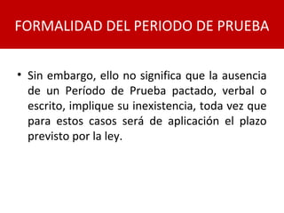 • Sin embargo, ello no significa que la ausencia
de un Período de Prueba pactado, verbal o
escrito, implique su inexistencia, toda vez que
para estos casos será de aplicación el plazo
previsto por la ley.
FORMALIDAD DEL PERIODO DE PRUEBA
 