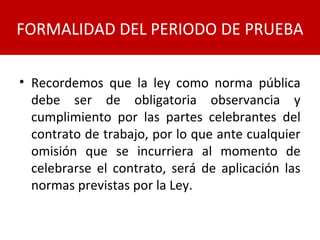 • Recordemos que la ley como norma pública
debe ser de obligatoria observancia y
cumplimiento por las partes celebrantes del
contrato de trabajo, por lo que ante cualquier
omisión que se incurriera al momento de
celebrarse el contrato, será de aplicación las
normas previstas por la Ley.
FORMALIDAD DEL PERIODO DE PRUEBA
 