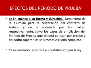 • a) En cuanto a su forma y duración.-a) En cuanto a su forma y duración.- Dependerá de
la asumida para la celebración del contrato de
trabajo y de la acordada por las partes,
respectivamente, salvo los casos de ampliación del
Período de Prueba que deberá constar por escrito y
no podrá superar los seis meses o el año completo.
• Caso contrario, se estará a lo establecido por la ley.
EFECTOS DEL PERIODO DE PRUEBA
 