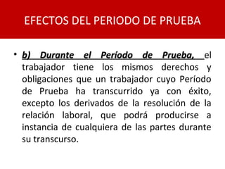 • b) Durante el Período de Prueba,b) Durante el Período de Prueba, el
trabajador tiene los mismos derechos y
obligaciones que un trabajador cuyo Período
de Prueba ha transcurrido ya con éxito,
excepto los derivados de la resolución de la
relación laboral, que podrá producirse a
instancia de cualquiera de las partes durante
su transcurso.
EFECTOS DEL PERIODO DE PRUEBA
 