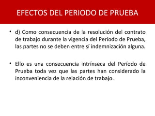 • d) Como consecuencia de la resolución del contrato
de trabajo durante la vigencia del Período de Prueba,
las partes no se deben entre sí indemnización alguna.
• Ello es una consecuencia intrínseca del Período de
Prueba toda vez que las partes han considerado la
inconveniencia de la relación de trabajo.
EFECTOS DEL PERIODO DE PRUEBA
 