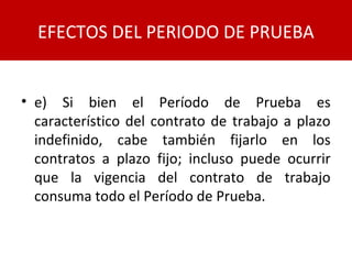 • e) Si bien el Período de Prueba es
característico del contrato de trabajo a plazo
indefinido, cabe también fijarlo en los
contratos a plazo fijo; incluso puede ocurrir
que la vigencia del contrato de trabajo
consuma todo el Período de Prueba.
EFECTOS DEL PERIODO DE PRUEBA
 
