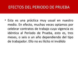• Esta es una práctica muy usual en nuestro
medio. En efecto, muchas veces optamos por
celebrar contratos de trabajo cuya vigencia es
idéntica al Período de Prueba, esto es, tres
meses, o seis o un año dependiendo del tipo
de trabajador. Ello no es ilícito ni inválido
EFECTOS DEL PERIODO DE PRUEBA
 