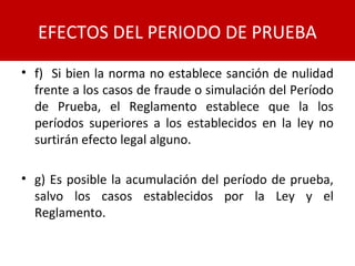 • f) Si bien la norma no establece sanción de nulidad
frente a los casos de fraude o simulación del Período
de Prueba, el Reglamento establece que la los
períodos superiores a los establecidos en la ley no
surtirán efecto legal alguno.
• g) Es posible la acumulación del período de prueba,
salvo los casos establecidos por la Ley y el
Reglamento.
EFECTOS DEL PERIODO DE PRUEBA
 