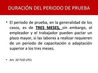 • El periodo de prueba, en la generalidad de los
casos, es de TRES MESES,TRES MESES, sin embargo, el
empleador y el trabajador pueden pactar un
plazo mayor, si las labores a realizar requieren
de un periodo de capacitación o adaptación
superior a los tres meses.
• Art. 10 TUO LPCL
DURACIÓN DEL PERIODO DE PRUEBA
 