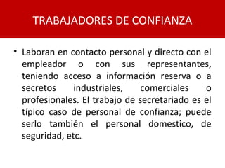 • Laboran en contacto personal y directo con el
empleador o con sus representantes,
teniendo acceso a información reserva o a
secretos industriales, comerciales o
profesionales. El trabajo de secretariado es el
típico caso de personal de confianza; puede
serlo también el personal domestico, de
seguridad, etc.
TRABAJADORES DE CONFIANZA
 