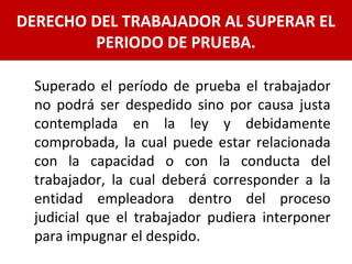 Superado el período de prueba el trabajador
no podrá ser despedido sino por causa justa
contemplada en la ley y debidamente
comprobada, la cual puede estar relacionada
con la capacidad o con la conducta del
trabajador, la cual deberá corresponder a la
entidad empleadora dentro del proceso
judicial que el trabajador pudiera interponer
para impugnar el despido.
DERECHO DEL TRABAJADOR AL SUPERAR EL
PERIODO DE PRUEBA.
 