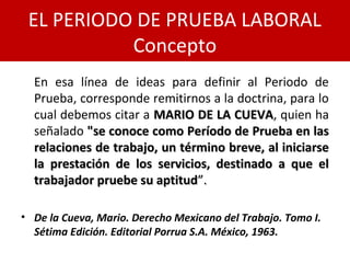 En esa línea de ideas para definir al Periodo de
Prueba, corresponde remitirnos a la doctrina, para lo
cual debemos citar a MARIO DE LA CUEVAMARIO DE LA CUEVA, quien ha
señalado "se conoce como Período de Prueba en las"se conoce como Período de Prueba en las
relaciones de trabajo, un término breve, al iniciarserelaciones de trabajo, un término breve, al iniciarse
la prestación de los servicios, destinado a que ella prestación de los servicios, destinado a que el
trabajador pruebe su aptitudtrabajador pruebe su aptitud”.”.
• De la Cueva, Mario. Derecho Mexicano del Trabajo. Tomo I.
Sétima Edición. Editorial Porrua S.A. México, 1963.
EL PERIODO DE PRUEBA LABORAL
Concepto
 