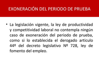 • La legislación vigente, la ley de productividad
y competitividad laboral no contempla ningún
caso de exoneración del periodo de prueba,
como si lo establecida el derogado articulo
44º del decreto legislativo Nº 728, ley de
fomento del empleo.
EXONERACIÓN DEL PERIODO DE PRUEBA
 