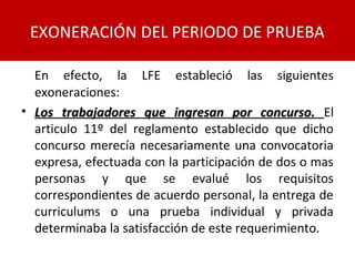 En efecto, la LFE estableció las siguientes
exoneraciones:
• Los trabajadores que ingresan por concurso.Los trabajadores que ingresan por concurso. El
articulo 11º del reglamento establecido que dicho
concurso merecía necesariamente una convocatoria
expresa, efectuada con la participación de dos o mas
personas y que se evalué los requisitos
correspondientes de acuerdo personal, la entrega de
curriculums o una prueba individual y privada
determinaba la satisfacción de este requerimiento.
EXONERACIÓN DEL PERIODO DE PRUEBA
 