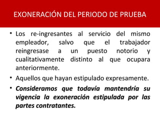 • Los re-ingresantes al servicio del mismo
empleador, salvo que el trabajador
reingresase a un puesto notorio y
cualitativamente distinto al que ocupara
anteriormente.
• Aquellos que hayan estipulado expresamente.
• Consideramos que todavía mantendría suConsideramos que todavía mantendría su
vigencia la exoneración estipulada por lasvigencia la exoneración estipulada por las
partes contratantes.partes contratantes.
EXONERACIÓN DEL PERIODO DE PRUEBA
 