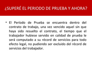 • El Período de Prueba se encuentra dentro del
contrato de trabajo, una vez vencido aquel sin que
haya sido resuelto el contrato, el tiempo que el
trabajador hubiese servido en calidad de prueba le
será computado a su récord de servicios para todo
efecto legal, no pudiendo ser excluido del récord de
servicios del trabajador.
¿SUPERÉ EL PERIODO DE PRUEBA Y AHORA?
 