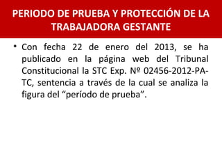• Con fecha 22 de enero del 2013, se ha
publicado en la página web del Tribunal
Constitucional la STC Exp. Nº 02456-2012-PA-
TC, sentencia a través de la cual se analiza la
figura del “período de prueba”.
PERIODO DE PRUEBA Y PROTECCIÓN DE LA
TRABAJADORA GESTANTE
 