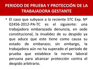 • El caso que subyace a la reciente STC Exp. Nº
02456-2012-PA-TC es el siguiente: una
trabajadora embarazada denuncia, en sede
constitucional, la invalidez de su despido ya
que aduce que este tiene como causa su
estado de embarazo; sin embargo, la
trabajadora aún no ha superado el período de
prueba que establece la norma laboral
peruana para alcanzar protección contra el
despido arbitrario.
PERIODO DE PRUEBA Y PROTECCIÓN DE LA
TRABAJADORA GESTANTE
 
