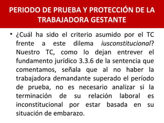 • ¿Cuál ha sido el criterio asumido por el TC
frente a este dilema iusconstitucional?
Nuestro TC, como lo dejan entrever el
fundamento jurídico 3.3.6 de la sentencia que
comentamos, señala que al no haber la
trabajadora demandante superado el período
de prueba, no es necesario analizar si la
terminación de su relación laboral es
inconstitucional por estar basada en su
situación de embarazo.
PERIODO DE PRUEBA Y PROTECCIÓN DE LA
TRABAJADORA GESTANTE
 